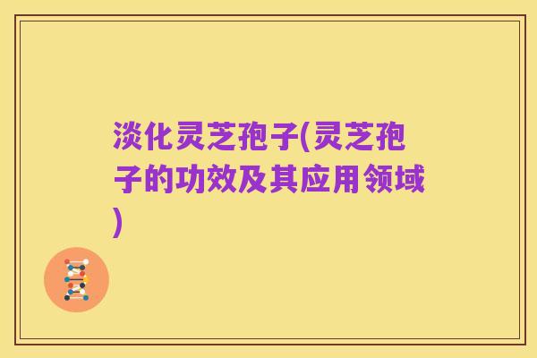 淡化灵芝孢子(灵芝孢子的功效及其应用领域)