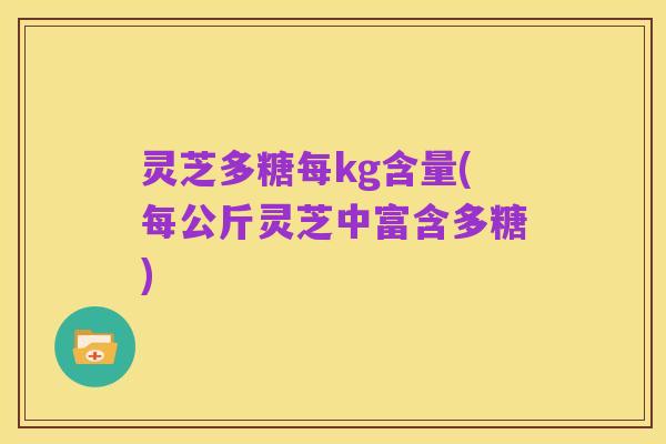 灵芝多糖每kg含量(每公斤灵芝中富含多糖)