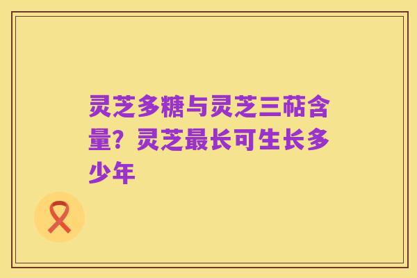灵芝多糖与灵芝三萜含量?灵芝最长可生长多少年