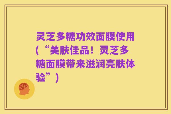 灵芝多糖功效面膜使用(“美肤佳品!灵芝多糖面膜带来滋润亮肤体验”)