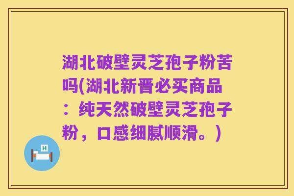 湖北破壁灵芝孢子粉苦吗(湖北新晋必买商品：纯天然破壁灵芝孢子粉，口感细腻顺滑。)