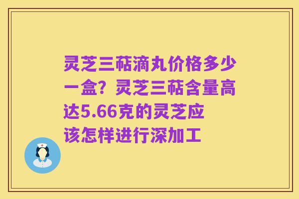 灵芝三萜滴丸价格多少一盒?灵芝三萜含量高达5.66克的灵芝应该怎样进行深加工