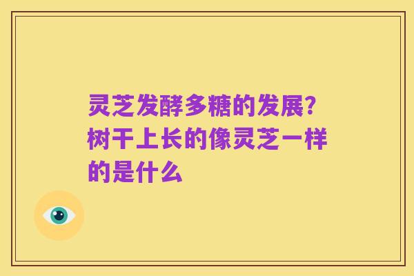 灵芝发酵多糖的发展?树干上长的像灵芝一样的是什么