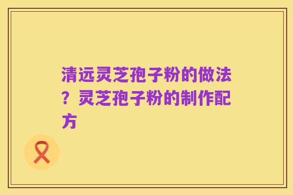 清远灵芝孢子粉的做法?灵芝孢子粉的制作配方