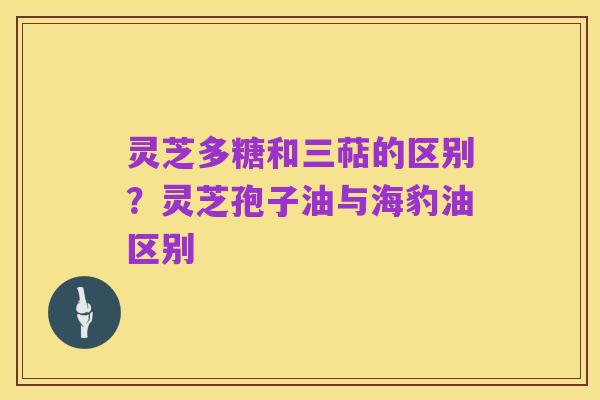 灵芝多糖和三萜的区别?灵芝孢子油与海豹油区别