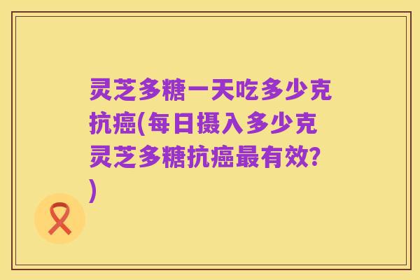 灵芝多糖一天吃多少克抗癌(每日摄入多少克灵芝多糖抗癌最有效?)