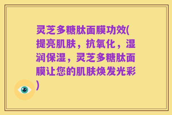 灵芝多糖肽面膜功效(提亮肌肤,抗氧化,湿润保湿,灵芝多糖肽面膜让您的肌肤焕发光彩)
