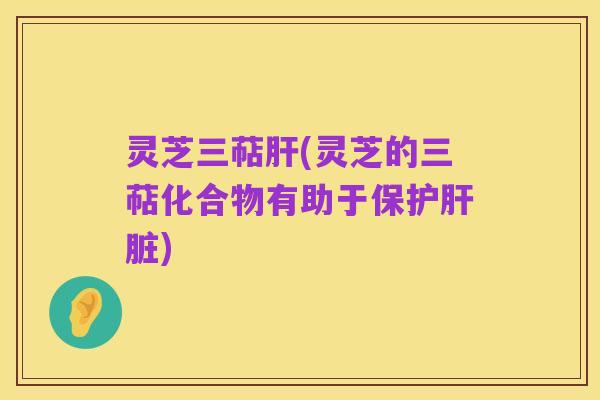 灵芝三萜肝(灵芝的三萜化合物有助于保护肝脏)