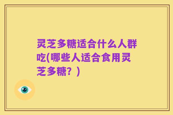 灵芝多糖适合什么人群吃(哪些人适合食用灵芝多糖?)
