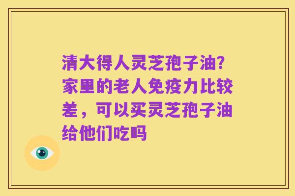 清大得人灵芝孢子油?家里的老人免疫力比较差,可以买灵芝孢子油给他们吃吗