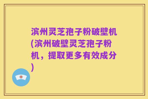 滨州灵芝孢子粉破壁机(滨州破壁灵芝孢子粉机，提取更多有效成分)