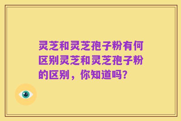 灵芝和灵芝孢子粉有何区别灵芝和灵芝孢子粉的区别,你知道吗?