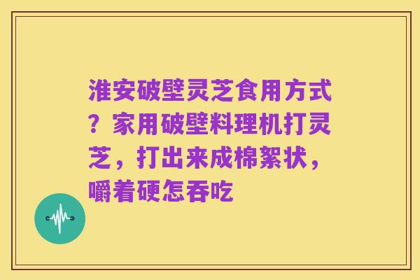 淮安破壁灵芝食用方式?家用破壁料理机打灵芝,打出来成棉絮状,嚼着硬怎吞吃