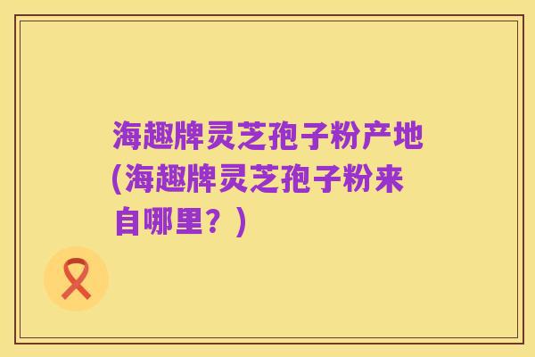 海趣牌灵芝孢子粉产地(海趣牌灵芝孢子粉来自哪里?)