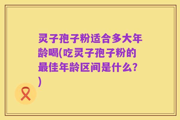 灵子孢子粉适合多大年龄喝(吃灵子孢子粉的最佳年龄区间是什么？)