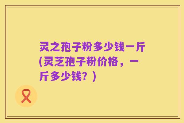 灵之孢子粉多少钱一斤(灵芝孢子粉价格,一斤多少钱?)
