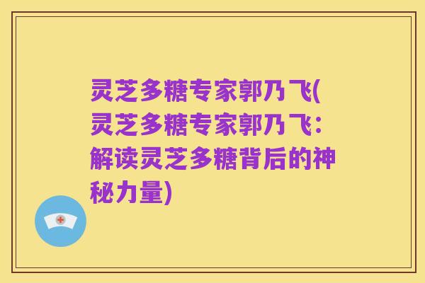 灵芝多糖专家郭乃飞(灵芝多糖专家郭乃飞:解读灵芝多糖背后的神秘力量)