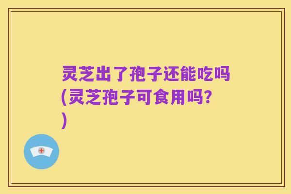 灵芝出了孢子还能吃吗(灵芝孢子可食用吗？)