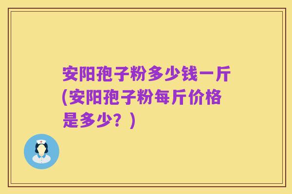 安阳孢子粉多少钱一斤(安阳孢子粉每斤价格是多少?)
