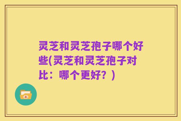 灵芝和灵芝孢子哪个好些(灵芝和灵芝孢子对比：哪个更好？)