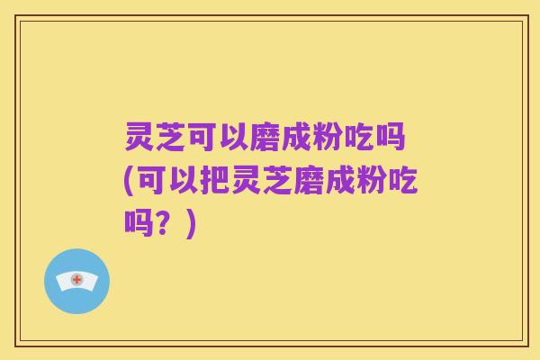 灵芝可以磨成粉吃吗 (可以把灵芝磨成粉吃吗?)