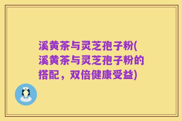 溪黄茶与灵芝孢子粉(溪黄茶与灵芝孢子粉的搭配,双倍健康受益)