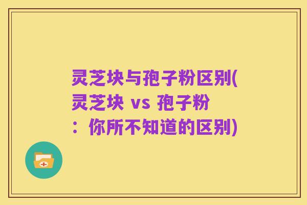 灵芝块与孢子粉区别(灵芝块 vs 孢子粉:你所不知道的区别)
