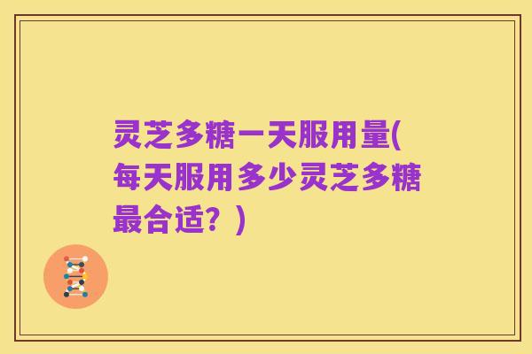 灵芝多糖一天服用量(每天服用多少灵芝多糖最合适?)