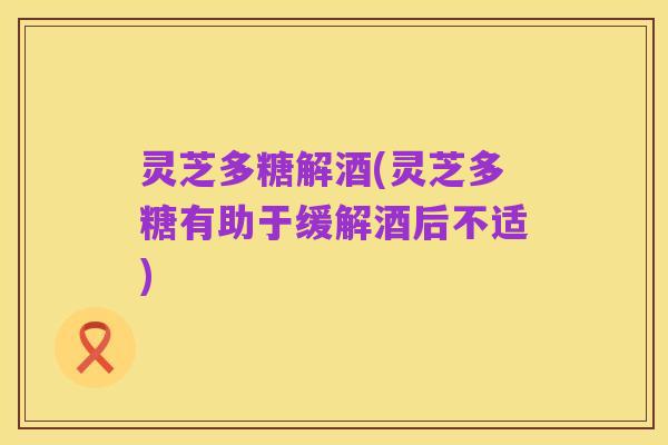 灵芝多糖解酒(灵芝多糖有助于缓解酒后不适)