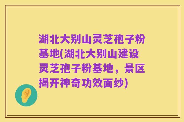 湖北大别山灵芝孢子粉基地(湖北大别山建设灵芝孢子粉基地，景区揭开神奇功效面纱)
