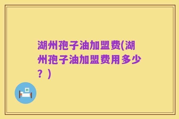 湖州孢子油加盟费(湖州孢子油加盟费用多少？)