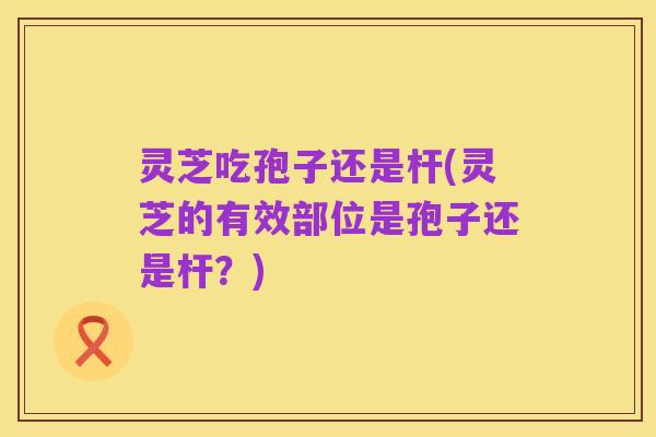 灵芝吃孢子还是杆(灵芝的有效部位是孢子还是杆?)
