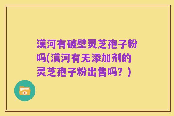 漠河有破壁灵芝孢子粉吗(漠河有无添加剂的灵芝孢子粉出售吗?)