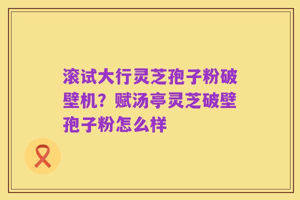 滚试大行灵芝孢子粉破壁机?赋汤亭灵芝破壁孢子粉怎么样