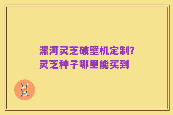 漯河灵芝破壁机定制?灵芝种子哪里能买到