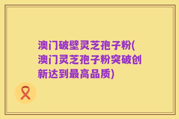 澳门破壁灵芝孢子粉(澳门灵芝孢子粉突破创新达到最高品质)