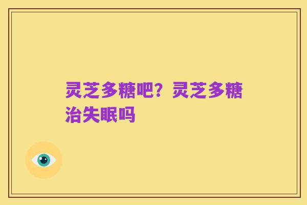 灵芝多糖吧?灵芝多糖治失眠吗