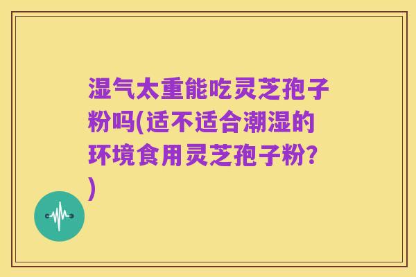 湿气太重能吃灵芝孢子粉吗(适不适合潮湿的环境食用灵芝孢子粉？)