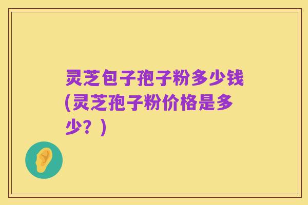 灵芝包子孢子粉多少钱(灵芝孢子粉价格是多少?)