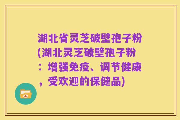 湖北省灵芝破壁孢子粉(湖北灵芝破壁孢子粉:增强免疫、调节健康,受欢迎的保健品)