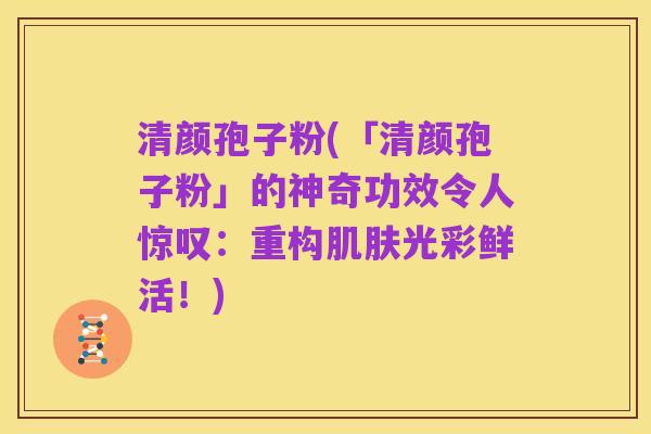 清颜孢子粉(「清颜孢子粉」的神奇功效令人惊叹：重构肌肤光彩鲜活！)