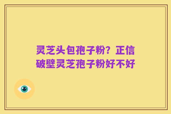 灵芝头包孢子粉？正信破壁灵芝孢子粉好不好