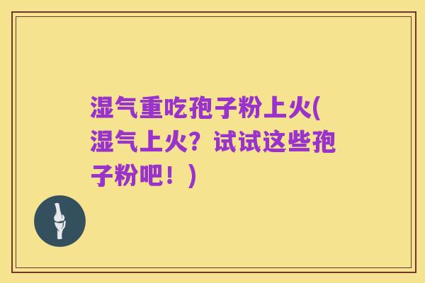 湿气重吃孢子粉上火(湿气上火?试试这些孢子粉吧!)