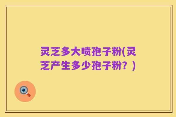 灵芝多大喷孢子粉(灵芝产生多少孢子粉?)