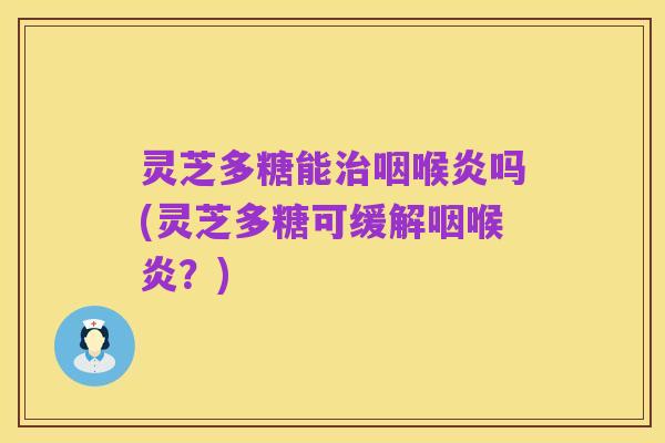 灵芝多糖能治咽喉炎吗(灵芝多糖可缓解咽喉炎?)