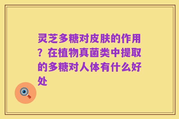 灵芝多糖对皮肤的作用？在植物真菌类中提取的多糖对人体有什么好处
