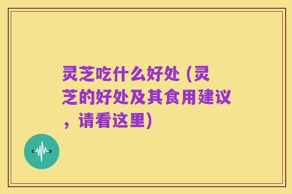 灵芝吃什么好处 (灵芝的好处及其食用建议,请看这里)