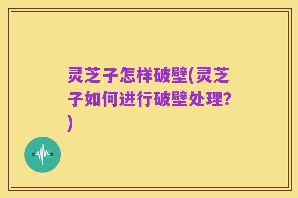 灵芝子怎样破壁(灵芝子如何进行破壁处理?)