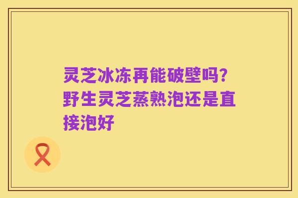 灵芝冰冻再能破壁吗?野生灵芝蒸熟泡还是直接泡好
