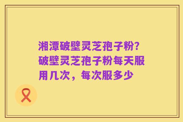 湘潭破壁灵芝孢子粉?破壁灵芝孢子粉每天服用几次,每次服多少